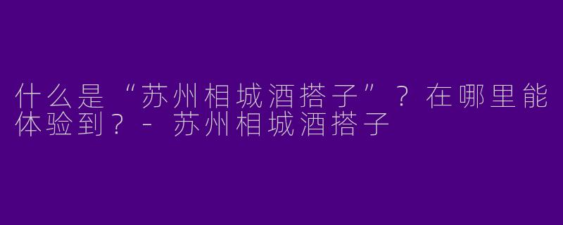 什么是“苏州相城酒搭子”？在哪里能体验到？-苏州相城酒搭子