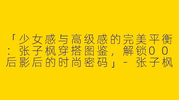 「少女感与高级感的完美平衡：张子枫穿搭图鉴，解锁00后影后的时尚密码」-张子枫的所有穿搭照片