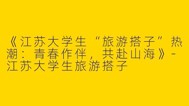 《江苏大学生“旅游搭子”热潮：青春作伴，共赴山海》