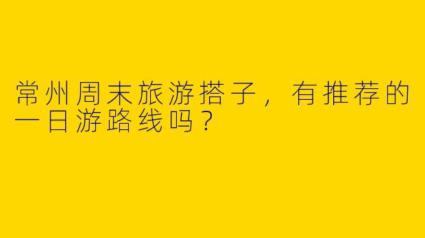 常州周末旅游搭子，有推荐的一日游路线吗？