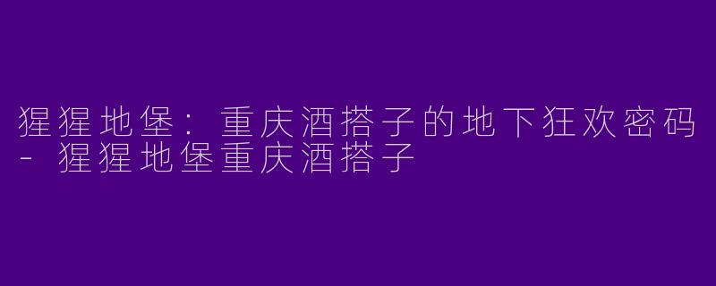 猩猩地堡：重庆酒搭子的地下狂欢密码-猩猩地堡重庆酒搭子