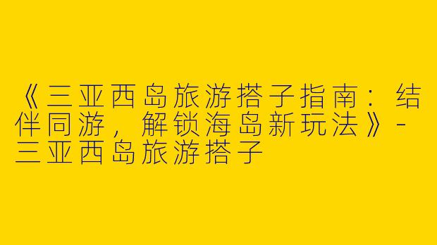 《三亚西岛旅游搭子指南：结伴同游，解锁海岛新玩法》-三亚西岛旅游搭子