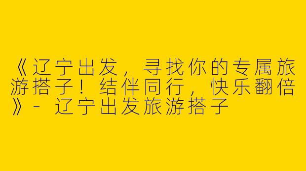 《辽宁出发，寻找你的专属旅游搭子！结伴同行，快乐翻倍》-辽宁出发旅游搭子