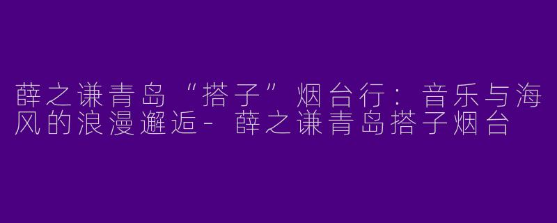薛之谦青岛“搭子”烟台行：音乐与海风的浪漫邂逅-薛之谦青岛搭子烟台