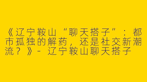 《辽宁鞍山“聊天搭子”：都市孤独的解药，还是社交新潮流？》-辽宁鞍山聊天搭子