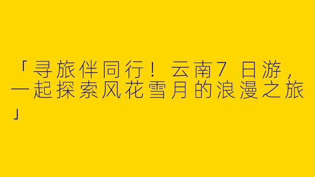 「寻旅伴同行！云南7日游，一起探索风花雪月的浪漫之旅」
