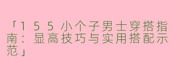 「155小个子男士穿搭指南：显高技巧与实用搭配示范」
