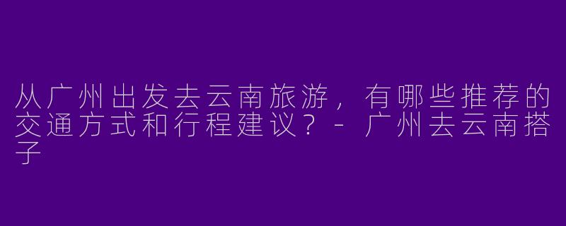 从广州出发去云南旅游,有哪些推荐的交通方式和行程建议?