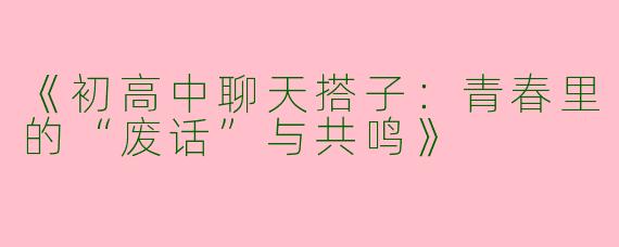 《初高中聊天搭子：青春里的“废话”与共鸣》