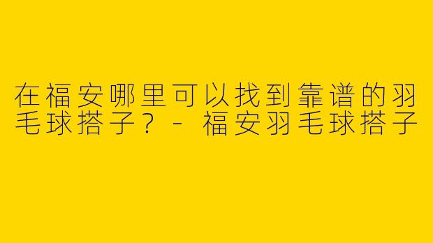 在福安哪里可以找到靠谱的羽毛球搭子？-福安羽毛球搭子