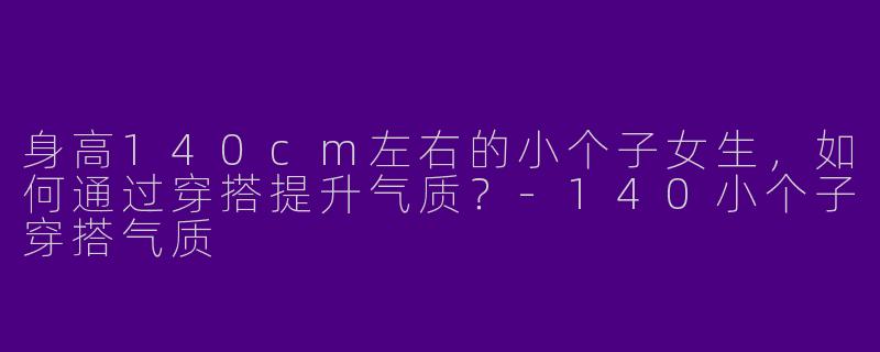 身高140cm左右的小个子女生，如何通过穿搭提升气质？-140小个子穿搭气质