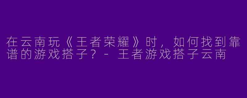 在云南玩《王者荣耀》时,如何找到靠谱的游戏搭子?