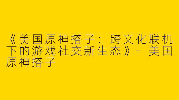 《美国原神搭子：跨文化联机下的游戏社交新生态》