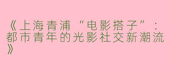 《上海青浦“电影搭子”：都市青年的光影社交新潮流》