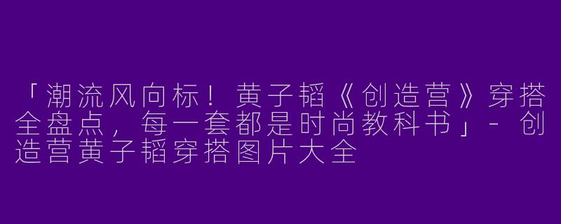 「潮流风向标!黄子韬《创造营》穿搭全盘点,每一套都是时尚教科书」
