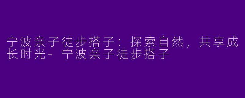 宁波亲子徒步搭子：探索自然，共享成长时光-宁波亲子徒步搭子