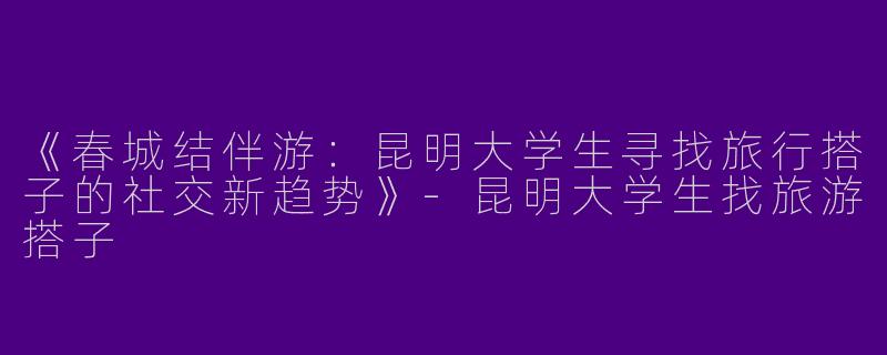 《春城结伴游：昆明大学生寻找旅行搭子的社交新趋势》-昆明大学生找旅游搭子