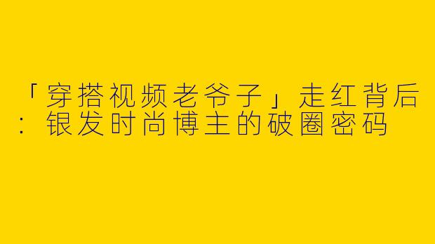 「穿搭视频老爷子」走红背后：银发时尚博主的破圈密码