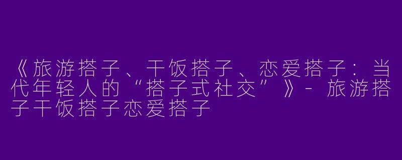 《旅游搭子、干饭搭子、恋爱搭子：当代年轻人的“搭子式社交”》-旅游搭子干饭搭子恋爱搭子