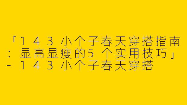 「143小个子春天穿搭指南：显高显瘦的5个实用技巧」-143小个子春天穿搭
