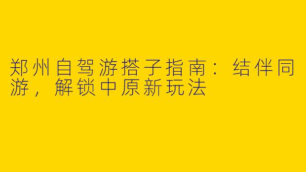 郑州自驾游搭子指南：结伴同游，解锁中原新玩法