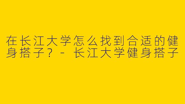 在长江大学怎么找到合适的健身搭子？-长江大学健身搭子