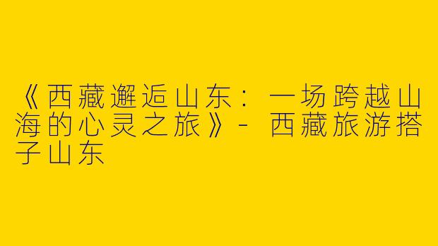《西藏邂逅山东：一场跨越山海的心灵之旅》-西藏旅游搭子山东