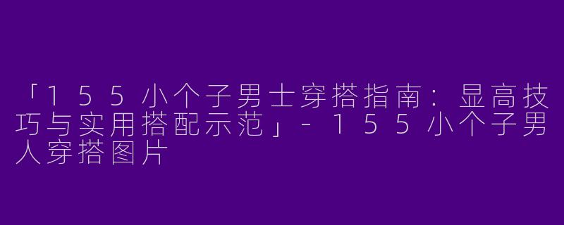 「155小个子男士穿搭指南：显高技巧与实用搭配示范」-155小个子男人穿搭图片