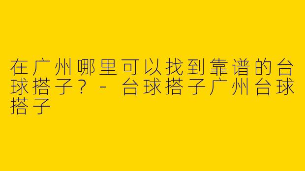 在广州哪里可以找到靠谱的台球搭子？