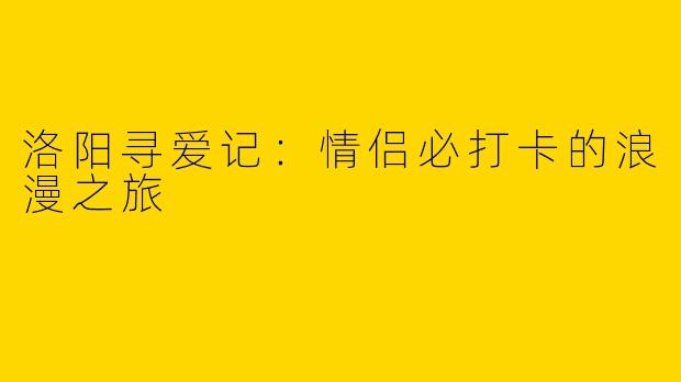 洛阳寻爱记：情侣必打卡的浪漫之旅