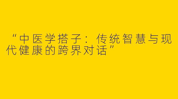 “中医学搭子：传统智慧与现代健康的跨界对话”