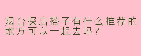 烟台探店搭子有什么推荐的地方可以一起去吗？
