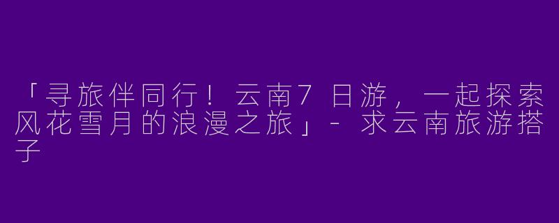 「寻旅伴同行！云南7日游，一起探索风花雪月的浪漫之旅」-求云南旅游搭子
