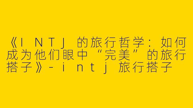《INTJ的旅行哲学:如何成为他们眼中“完美”的旅行搭子》