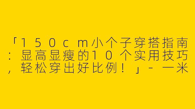 「150cm小个子穿搭指南：显高显瘦的10个实用技巧，轻松穿出好比例！」-一米五小个子穿搭150
