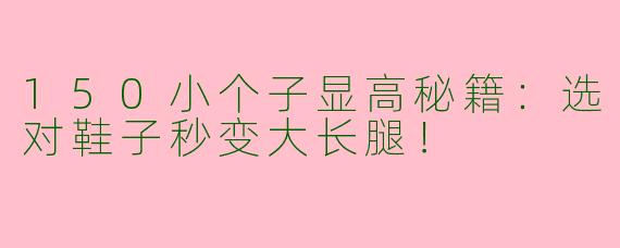 150小个子显高秘籍：选对鞋子秒变大长腿！