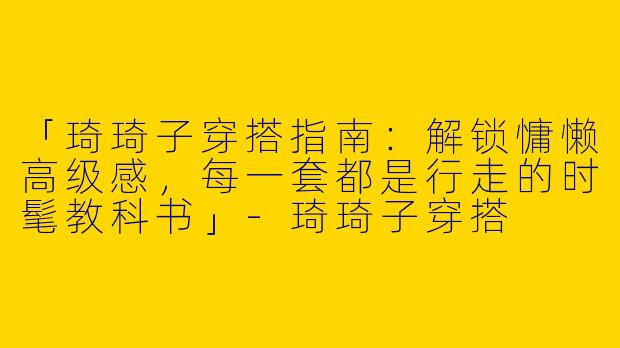 「琦琦子穿搭指南：解锁慵懒高级感，每一套都是行走的时髦教科书」-琦琦子穿搭
