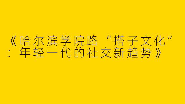 《哈尔滨学院路“搭子文化”：年轻一代的社交新趋势》
