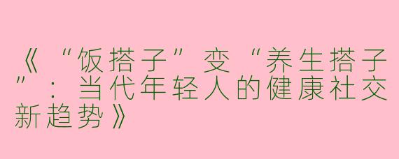 《“饭搭子”变“养生搭子”：当代年轻人的健康社交新趋势》