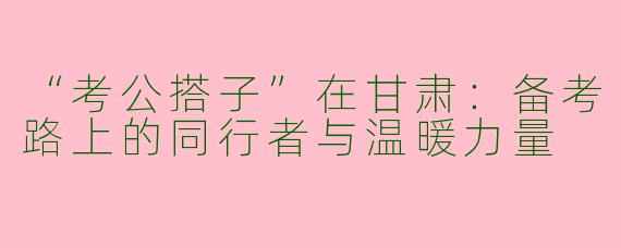 “考公搭子”在甘肃：备考路上的同行者与温暖力量