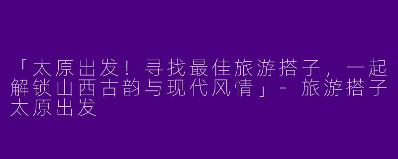 「太原出发！寻找最佳旅游搭子，一起解锁山西古韵与现代风情」-旅游搭子太原出发