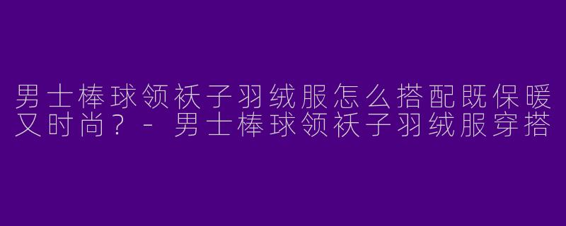 男士棒球领袄子羽绒服怎么搭配既保暖又时尚？