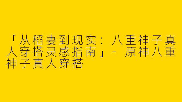 「从稻妻到现实：八重神子真人穿搭灵感指南」-原神八重神子真人穿搭