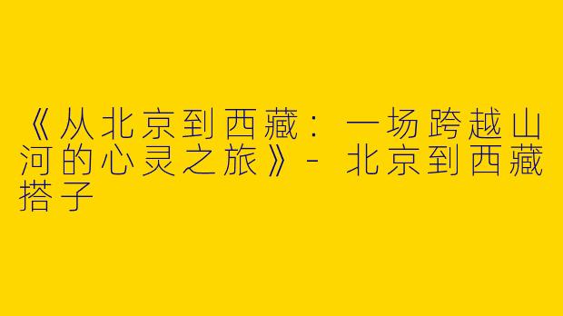 《从北京到西藏：一场跨越山河的心灵之旅》-北京到西藏搭子