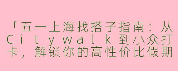 「五一上海找搭子指南：从Citywalk到小众打卡，解锁你的高性价比假期」