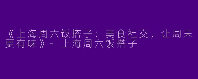 《上海周六饭搭子：美食社交，让周末更有味》-上海周六饭搭子