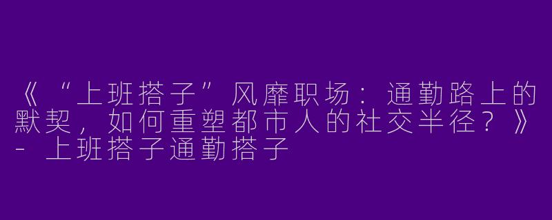 《“上班搭子”风靡职场：通勤路上的默契，如何重塑都市人的社交半径？》