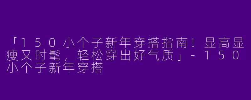 「150小个子新年穿搭指南！显高显瘦又时髦，轻松穿出好气质」-150小个子新年穿搭