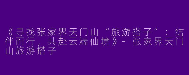 《寻找张家界天门山“旅游搭子”：结伴而行，共赴云端仙境》-张家界天门山旅游搭子