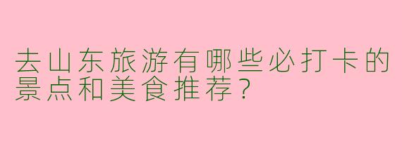 去山东旅游有哪些必打卡的景点和美食推荐？